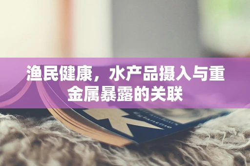 渔民健康，水产品摄入与重金属暴露的关联