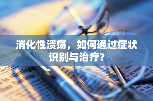 消化性溃疡，如何通过症状识别与治疗？