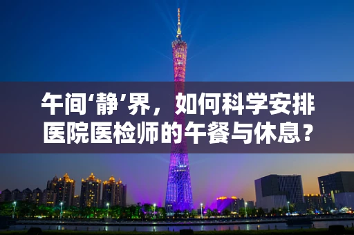 午间‘静’界，如何科学安排医院医检师的午餐与休息？