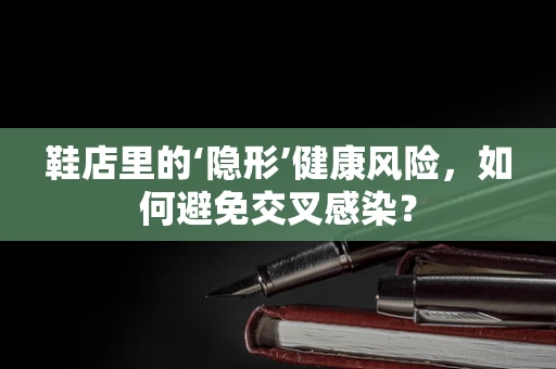 鞋店里的‘隐形’健康风险，如何避免交叉感染？