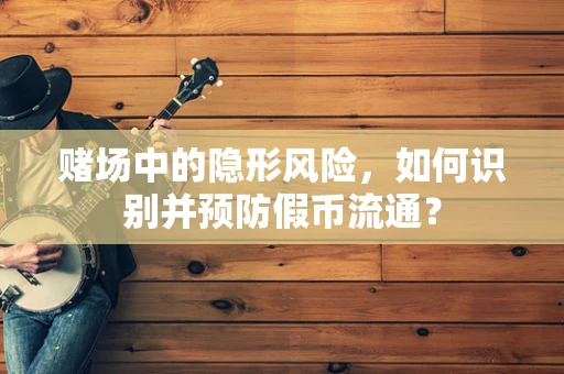 赌场中的隐形风险，如何识别并预防假币流通？
