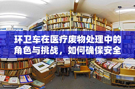环卫车在医疗废物处理中的角色与挑战，如何确保安全转运？