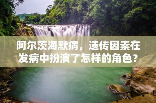 阿尔茨海默病，遗传因素在发病中扮演了怎样的角色？