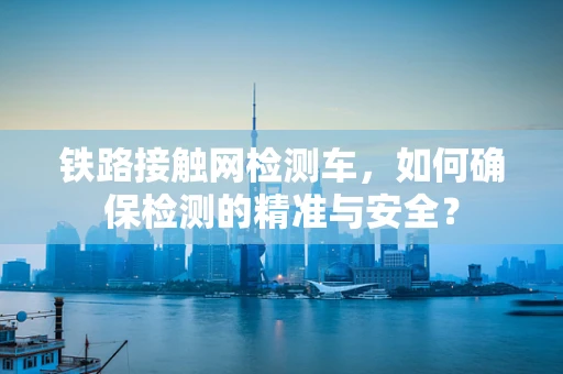 铁路接触网检测车，如何确保检测的精准与安全？