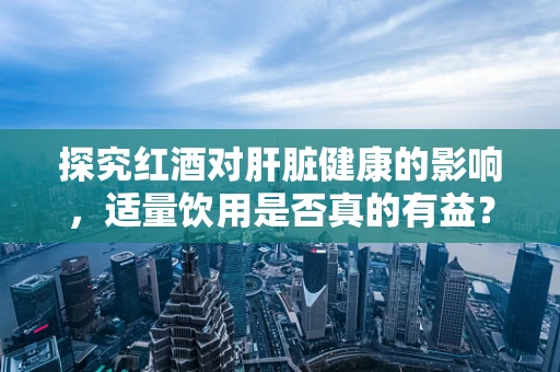 探究红酒对肝脏健康的影响，适量饮用是否真的有益？