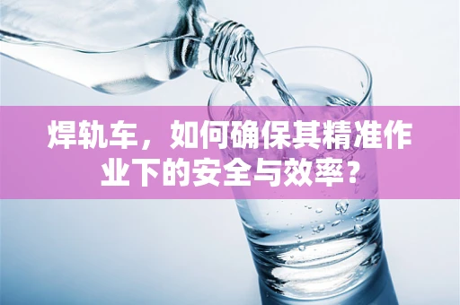 焊轨车，如何确保其精准作业下的安全与效率？