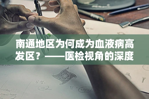 南通地区为何成为血液病高发区？——医检视角的深度剖析