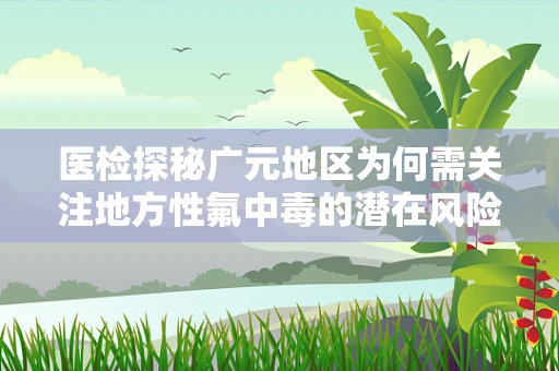 医检探秘广元地区为何需关注地方性氟中毒的潜在风险？