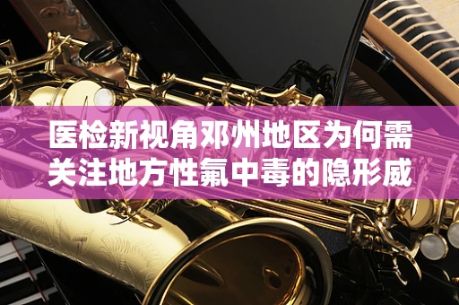医检新视角邓州地区为何需关注地方性氟中毒的隐形威胁？