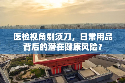 医检视角剃须刀，日常用品背后的潜在健康风险？