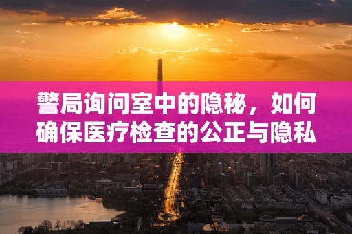 警局询问室中的隐秘，如何确保医疗检查的公正与隐私？