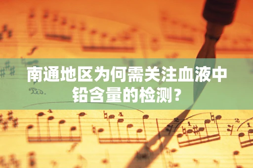南通地区为何需关注血液中铅含量的检测？