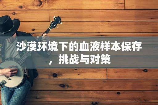 沙漠环境下的血液样本保存，挑战与对策
