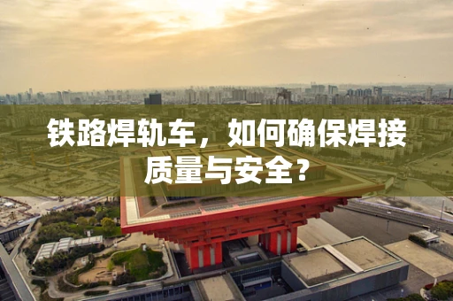 铁路焊轨车，如何确保焊接质量与安全？