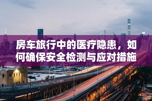 房车旅行中的医疗隐患，如何确保安全检测与应对措施？