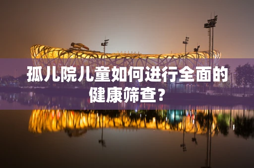 孤儿院儿童如何进行全面的健康筛查？