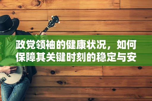 政党领袖的健康状况，如何保障其关键时刻的稳定与安全？