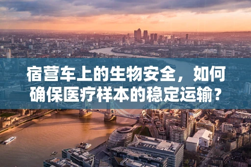 宿营车上的生物安全，如何确保医疗样本的稳定运输？