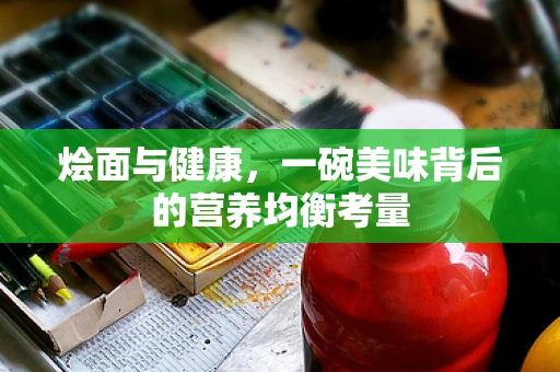 烩面与健康，一碗美味背后的营养均衡考量