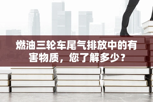 燃油三轮车尾气排放中的有害物质，您了解多少？