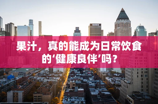 果汁，真的能成为日常饮食的‘健康良伴’吗？