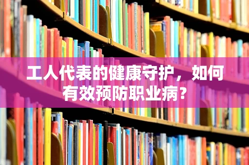 工人代表的健康守护，如何有效预防职业病？