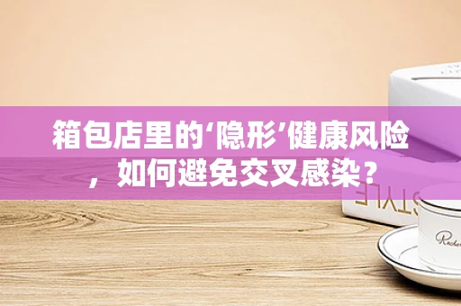 箱包店里的‘隐形’健康风险，如何避免交叉感染？