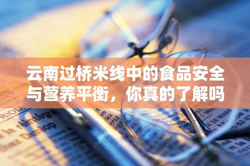 云南过桥米线中的食品安全与营养平衡，你真的了解吗？