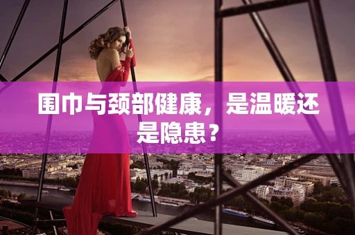 围巾与颈部健康，是温暖还是隐患？