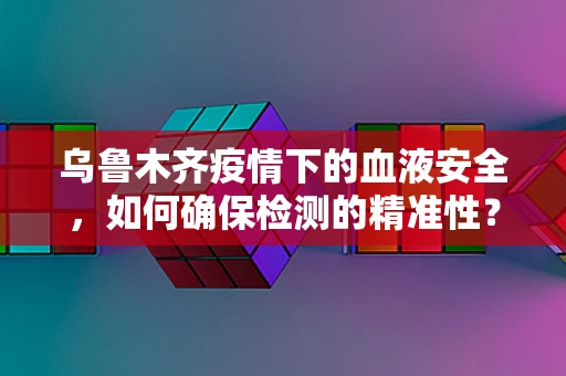 乌鲁木齐疫情下的血液安全，如何确保检测的精准性？