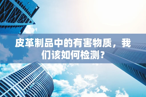 皮革制品中的有害物质，我们该如何检测？