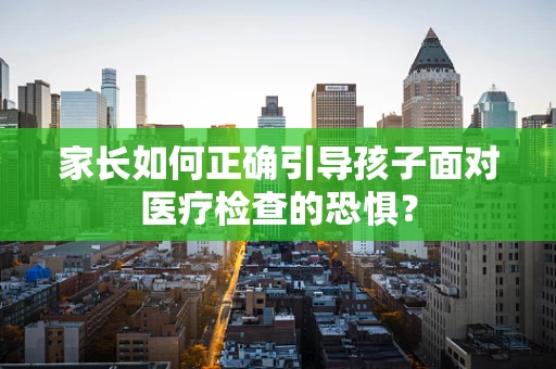家长如何正确引导孩子面对医疗检查的恐惧？