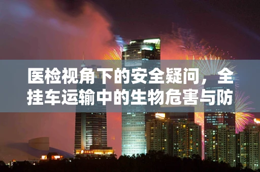 医检视角下的安全疑问，全挂车运输中的生物危害与防控策略
