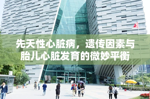 先天性心脏病，遗传因素与胎儿心脏发育的微妙平衡