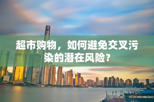 超市购物，如何避免交叉污染的潜在风险？