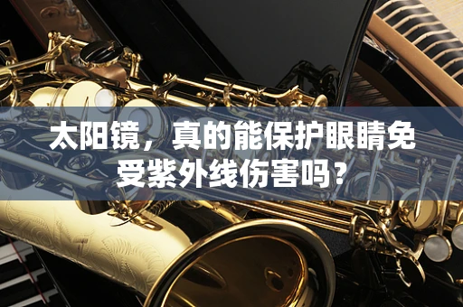 太阳镜，真的能保护眼睛免受紫外线伤害吗？