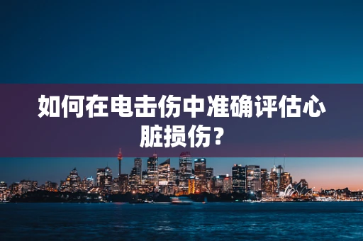 如何在电击伤中准确评估心脏损伤？