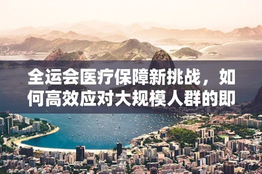 全运会医疗保障新挑战，如何高效应对大规模人群的即时核酸检测？