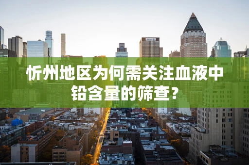 忻州地区为何需关注血液中铅含量的筛查？