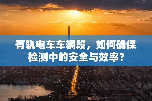 有轨电车车辆段，如何确保检测中的安全与效率？