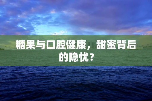 糖果与口腔健康，甜蜜背后的隐忧？
