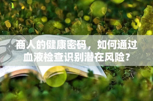 商人的健康密码，如何通过血液检查识别潜在风险？