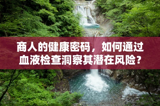 商人的健康密码，如何通过血液检查洞察其潜在风险？
