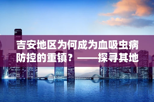 吉安地区为何成为血吸虫病防控的重镇？——探寻其地理与人文因素