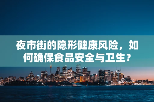 夜市街的隐形健康风险，如何确保食品安全与卫生？