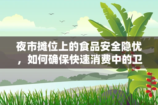 夜市摊位上的食品安全隐忧，如何确保快速消费中的卫生与质量？