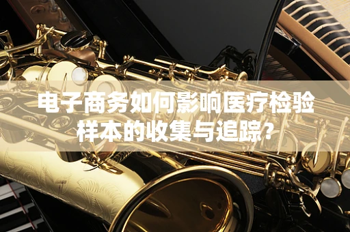 电子商务如何影响医疗检验样本的收集与追踪？