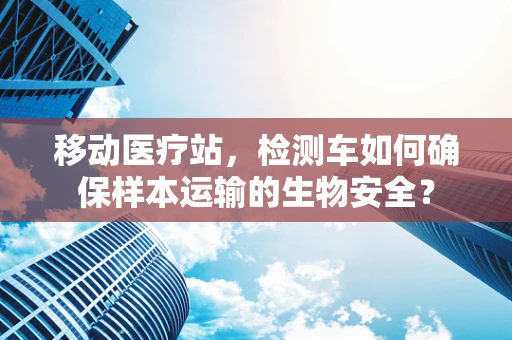 移动医疗站，检测车如何确保样本运输的生物安全？