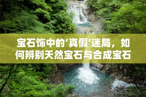 宝石饰中的‘真假’迷局，如何辨别天然宝石与合成宝石？