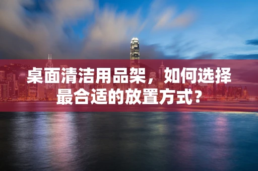 桌面清洁用品架，如何选择最合适的放置方式？
